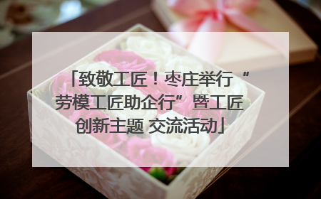 致敬工匠！枣庄举行“劳模工匠助企行”暨工匠创新主题 交流活动