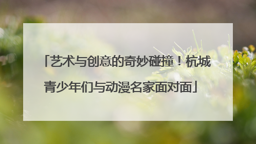艺术与创意的奇妙碰撞！杭城青少年们与动漫名家面对面