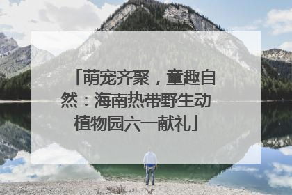 萌宠齐聚，童趣自然：海南热带野生动植物园六一献礼