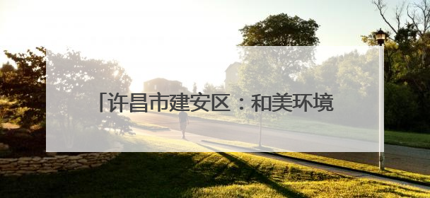 许昌市建安区：和美环境向优行 生态宜居生活甜