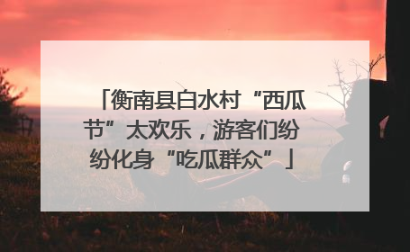 衡南县白水村“西瓜节”太欢乐，游客们纷纷化身“吃瓜群众”