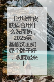 过敏性皮肤适合用什么洗面奶，2025氨基酸洗面奶哪个牌子好，收藏起来