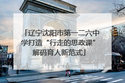 辽宁沈阳市第一二六中学打造“行走的思政课” 解码育人新范式