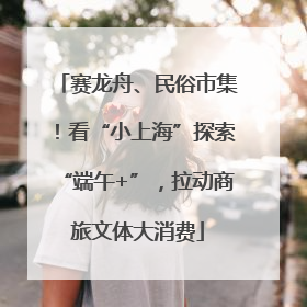 赛龙舟、民俗市集！看“小上海”探索“端午+”，拉动商旅文体大消费