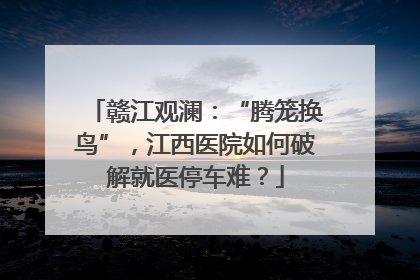 赣江观澜：“腾笼换鸟”，江西医院如何破解就医停车难？