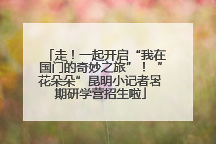 走！一起开启“我在国门的奇妙之旅”！“花朵朵”昆明小记者暑期研学营招生啦