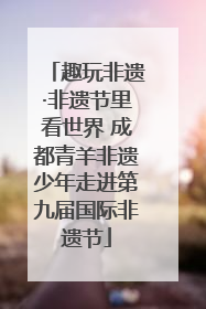 趣玩非遗·非遗节里看世界 成都青羊非遗少年走进第九届国际非遗节