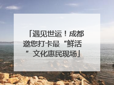 遇见世运！成都邀您打卡最“鲜活”文化惠民现场