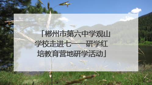 郴州市第六中学观山学校走进七一一研学红培教育营地研学活动