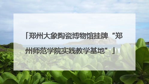 郑州大象陶瓷博物馆挂牌“郑州师范学院实践教学基地”