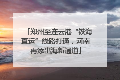 郑州至连云港“铁海直运”线路打通，河南再添出海新通道