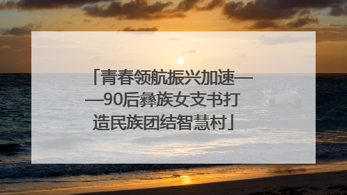 青春领航振兴加速——90后彝族女支书打造民族团结智慧村