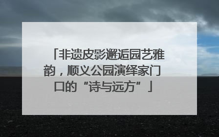 非遗皮影邂逅园艺雅韵，顺义公园演绎家门口的“诗与远方”