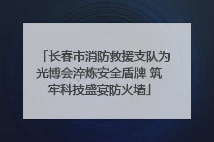 长春市消防救援支队为光博会淬炼安全盾牌 筑牢科技盛宴防火墙