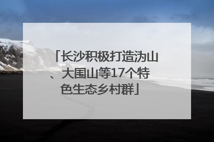 长沙积极打造沩山、大围山等17个特色生态乡村群