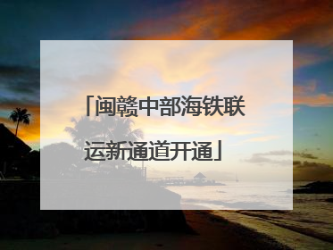 闽赣中部海铁联运新通道开通