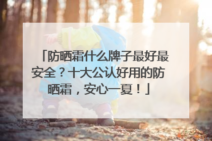 防晒霜什么牌子最好最安全？十大公认好用的防晒霜，安心一夏！