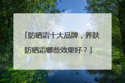 防晒霜十大品牌，养肤防晒霜哪些效果好？