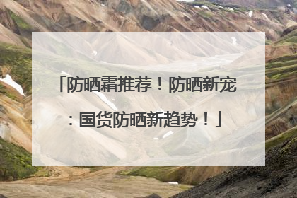 防晒霜推荐！防晒新宠：国货防晒新趋势！
