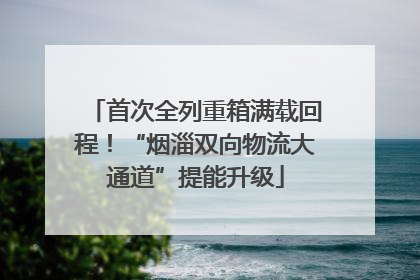 首次全列重箱满载回程！“烟淄双向物流大通道”提能升级