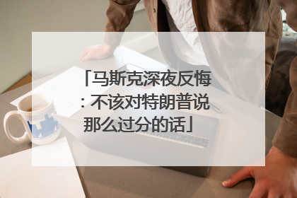 马斯克深夜反悔：不该对特朗普说那么过分的话