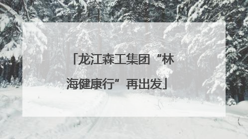 龙江森工集团“林海健康行”再出发