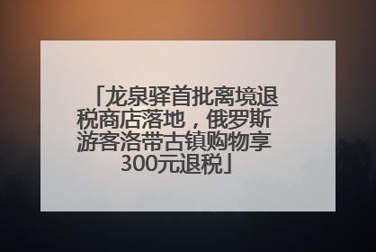龙泉驿首批离境退税商店落地，俄罗斯游客洛带古镇购物享300元退税