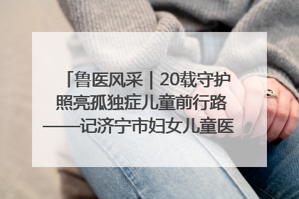 鲁医风采｜20载守护 照亮孤独症儿童前行路——记济宁市妇女儿童医院儿童康复中心主任、副主任技师赵淑珍