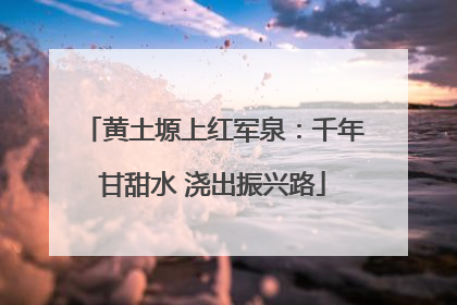 黄土塬上红军泉：千年甘甜水 浇出振兴路
