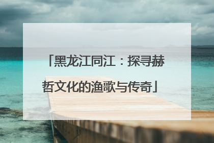 黑龙江同江：探寻赫哲文化的渔歌与传奇