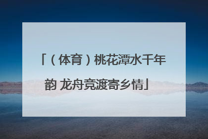 （体育）桃花潭水千年韵 龙舟竞渡寄乡情