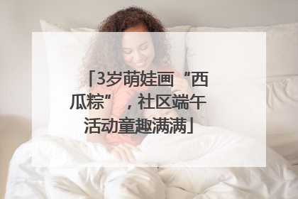 3岁萌娃画“西瓜粽”，社区端午活动童趣满满
