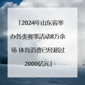 2024年山东省举办各类赛事活动8万余场 体育消费已经超过2000亿元