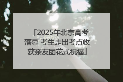 2025年北京高考落幕 考生走出考点收获亲友团花式祝福