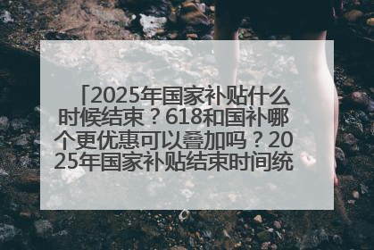 2025年国家补贴什么时候结束？618和国补哪个更优惠可以叠加吗？2025年国家补贴结束时间统一为12月31日