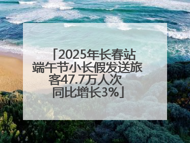 2025年长春站端午节小长假发送旅客47.7万人次 同比增长3%
