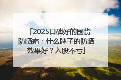 2025口碑好的国货防晒霜：什么牌子的防晒效果好？入股不亏