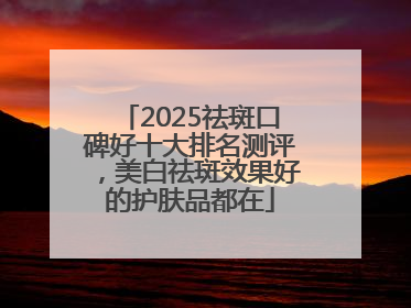 2025祛斑口碑好十大排名测评，美白祛斑效果好的护肤品都在