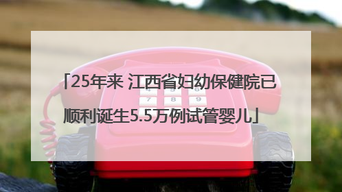 25年来 江西省妇幼保健院已顺利诞生5.5万例试管婴儿
