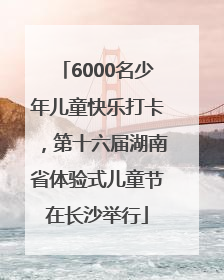 6000名少年儿童快乐打卡，第十六届湖南省体验式儿童节在长沙举行