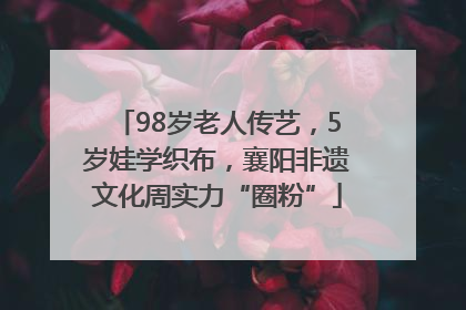 98岁老人传艺，5岁娃学织布，襄阳非遗文化周实力“圈粉”